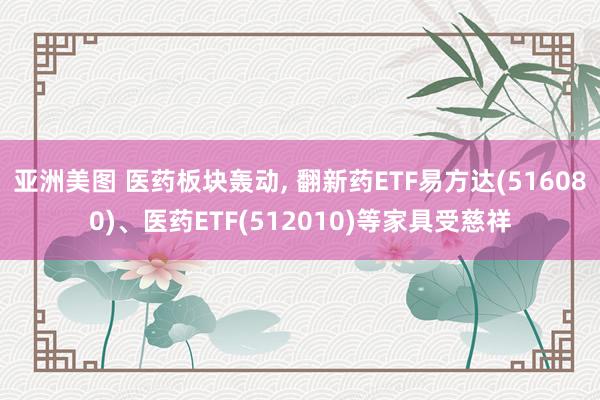 亚洲美图 医药板块轰动， 翻新药ETF易方达(516080)、医药ETF(512010)等家具受慈祥