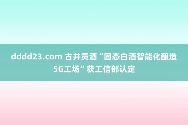 dddd23.com 古井贡酒“固态白酒智能化酿造5G工场”获工信部认定