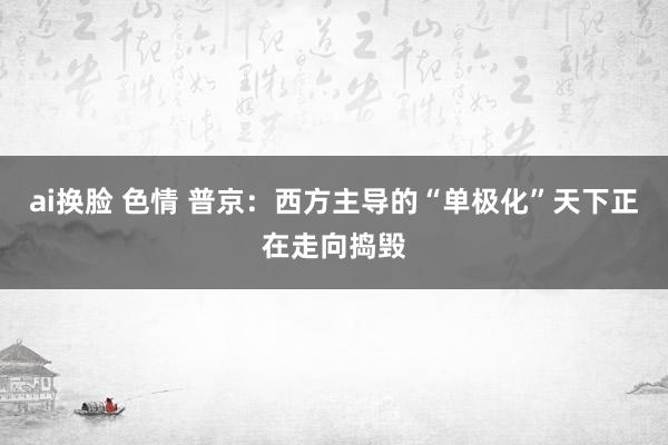 ai换脸 色情 普京：西方主导的“单极化”天下正在走向捣毁