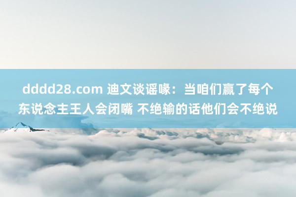 dddd28.com 迪文谈谣喙：当咱们赢了每个东说念主王人会闭嘴 不绝输的话他们会不绝说