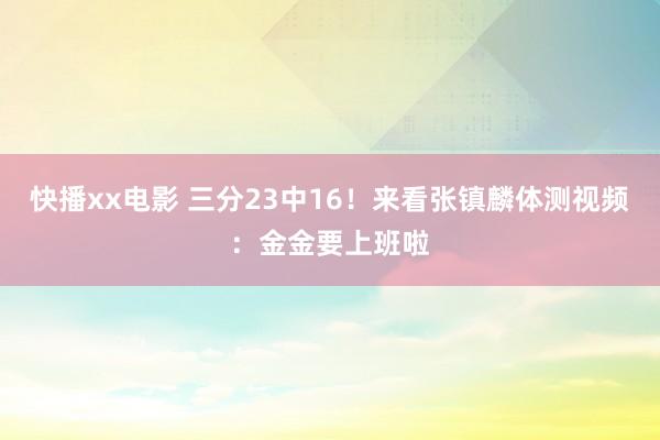 快播xx电影 三分23中16！来看张镇麟体测视频：金金要上班啦