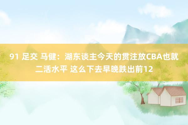 91 足交 马健：湖东谈主今天的贯注放CBA也就二活水平 这么下去早晚跌出前12