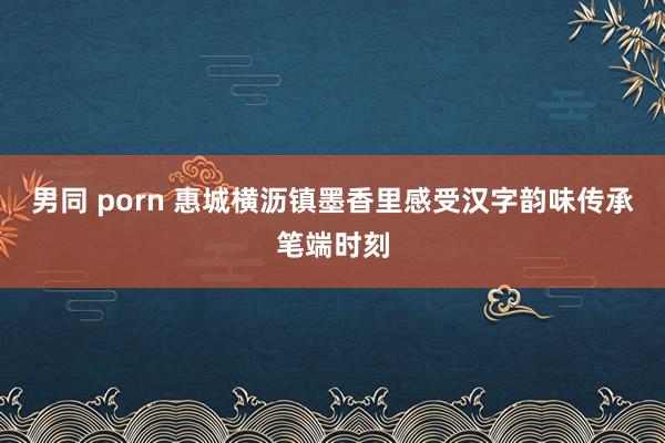 男同 porn 惠城横沥镇墨香里感受汉字韵味传承笔端时刻