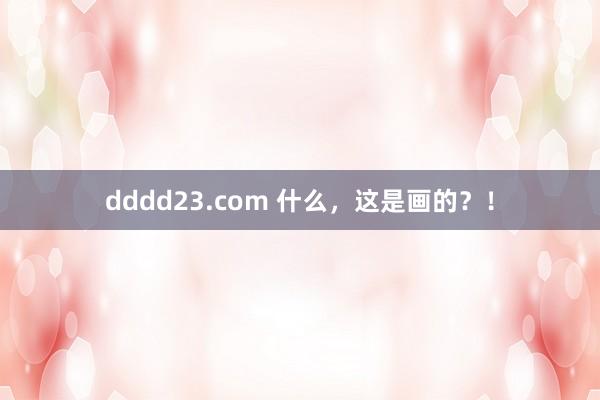 dddd23.com 什么，这是画的？！