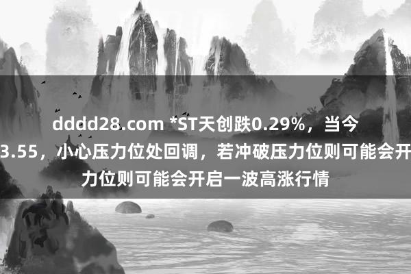 dddd28.com *ST天创跌0.29%，当今股价连合压力位3.55，小心压力位处回调，若冲破压力位则可能会开启一波高涨行情