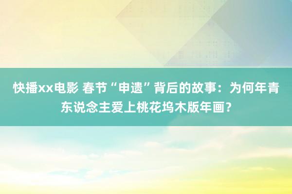 快播xx电影 春节“申遗”背后的故事：为何年青东说念主爱上桃花坞木版年画？