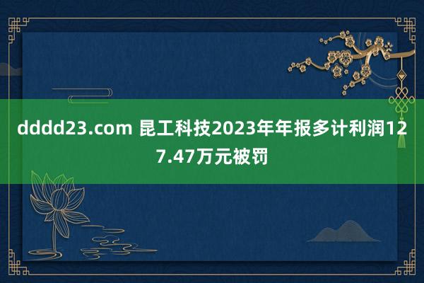 dddd23.com 昆工科技2023年年报多计利润127.47万元被罚