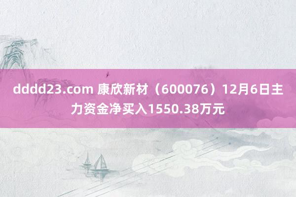 dddd23.com 康欣新材（600076）12月6日主力资金净买入1550.38万元