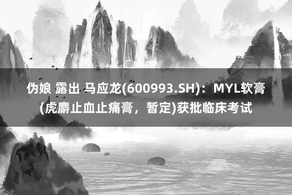 伪娘 露出 马应龙(600993.SH)：MYL软膏(虎麝止血止痛膏，暂定)获批临床考试