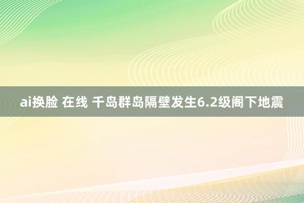 ai换脸 在线 千岛群岛隔壁发生6.2级阁下地震