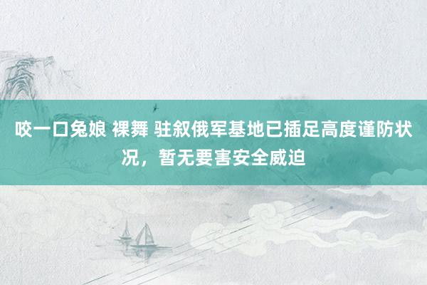 咬一口兔娘 裸舞 驻叙俄军基地已插足高度谨防状况，暂无要害安全威迫