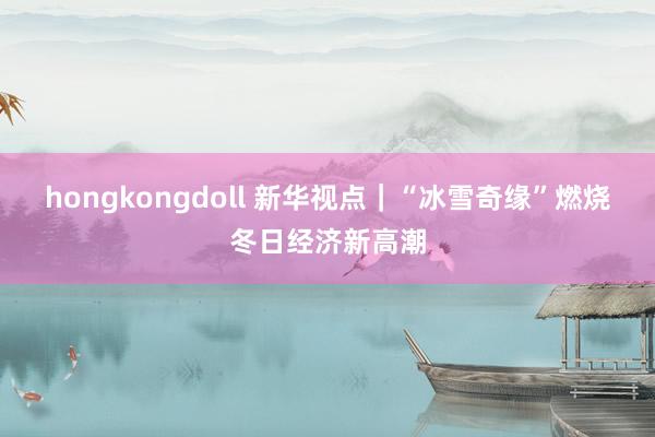 hongkongdoll 新华视点｜“冰雪奇缘”燃烧冬日经济新高潮