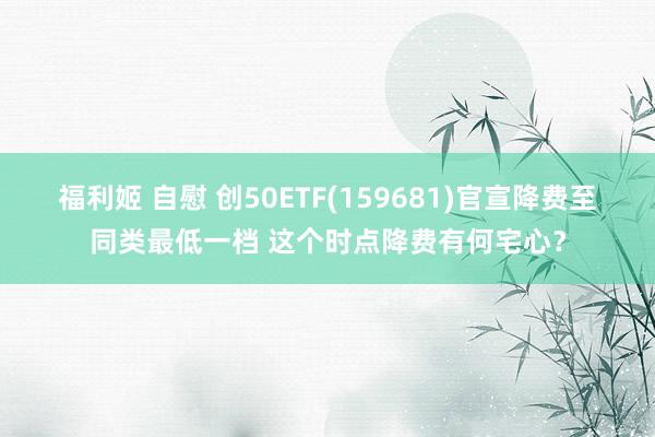 福利姬 自慰 创50ETF(159681)官宣降费至同类最低一档 这个时点降费有何宅心？