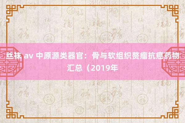 丝袜 av 中原源类器官：骨与软组织赘瘤抗癌药物汇总（2019年