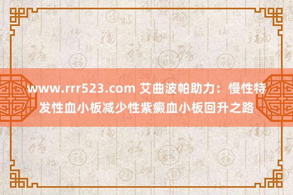 www.rrr523.com 艾曲波帕助力：慢性特发性血小板减少性紫癜血小板回升之路