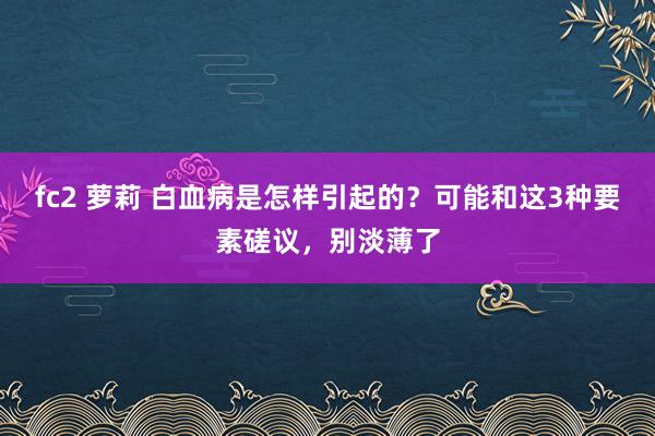 fc2 萝莉 白血病是怎样引起的？可能和这3种要素磋议，别淡薄了