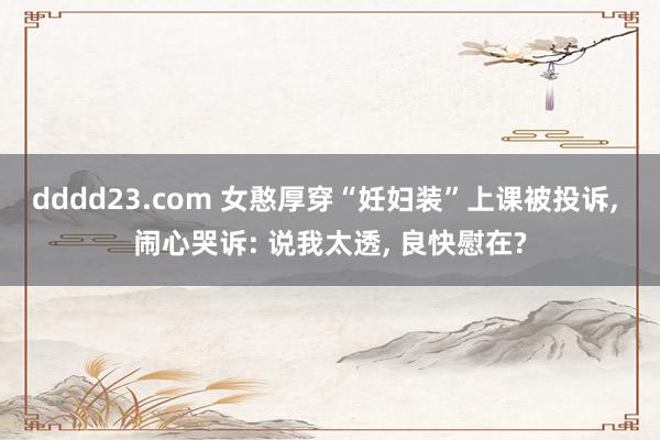 dddd23.com 女憨厚穿“妊妇装”上课被投诉， 闹心哭诉: 说我太透， 良快慰在?