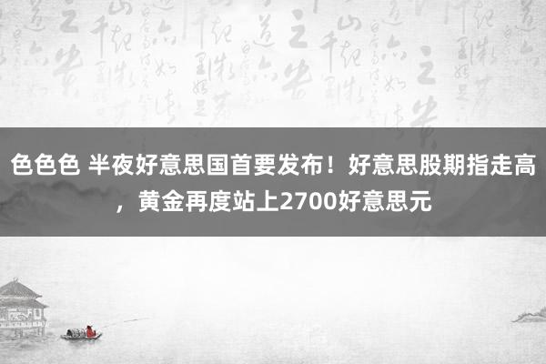 色色色 半夜好意思国首要发布！好意思股期指走高，黄金再度站上2700好意思元