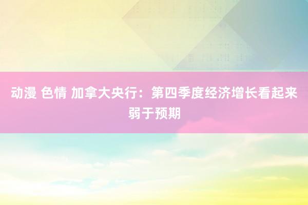 动漫 色情 加拿大央行：第四季度经济增长看起来弱于预期