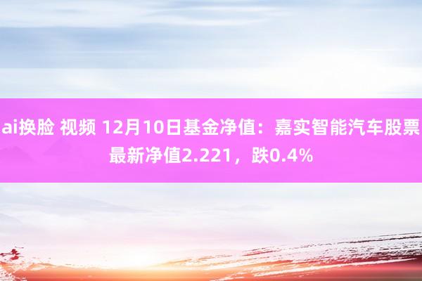 ai换脸 视频 12月10日基金净值：嘉实智能汽车股票最新净值2.221，跌0.4%