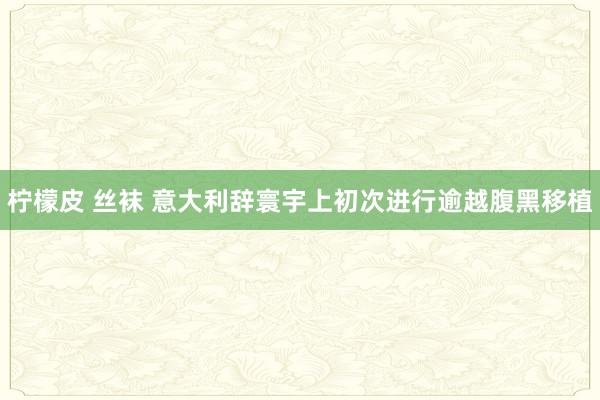 柠檬皮 丝袜 意大利辞寰宇上初次进行逾越腹黑移植