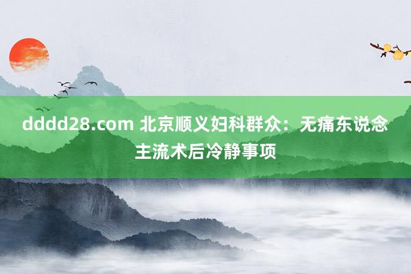 dddd28.com 北京顺义妇科群众：无痛东说念主流术后冷静事项