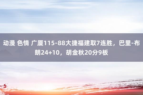 动漫 色情 广厦115-88大捷福建取7连胜，巴里-布朗24+10，胡金秋20分9板