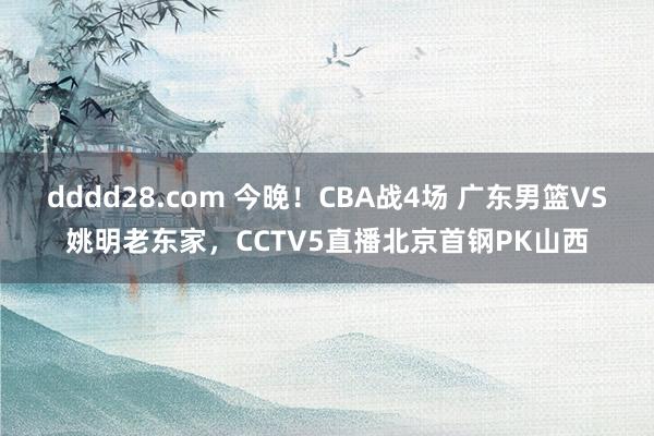 dddd28.com 今晚！CBA战4场 广东男篮VS姚明老东家，CCTV5直播北京首钢PK山西