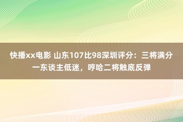 快播xx电影 山东107比98深圳评分：三将满分一东谈主低迷，哼哈二将触底反弹