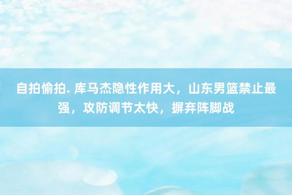 自拍偷拍. 库马杰隐性作用大，山东男篮禁止最强，攻防调节太快，摒弃阵脚战