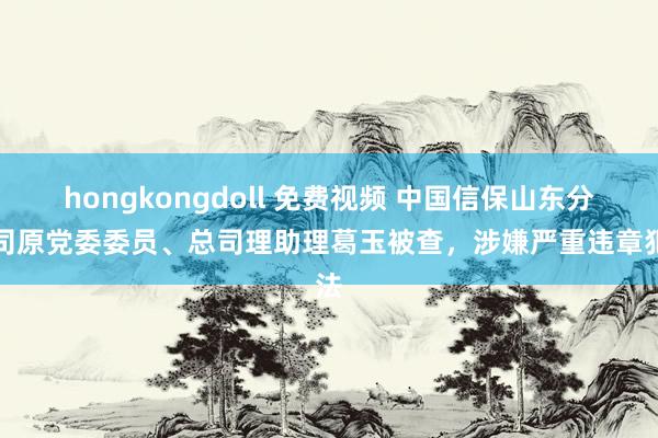 hongkongdoll 免费视频 中国信保山东分公司原党委委员、总司理助理葛玉被查，涉嫌严重违章犯法