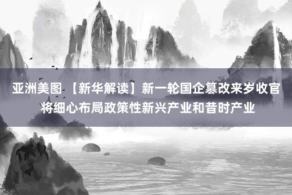 亚洲美图 【新华解读】新一轮国企篡改来岁收官 将细心布局政策性新兴产业和昔时产业