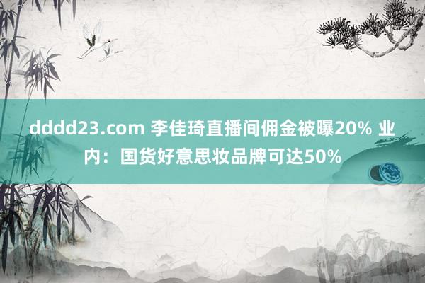 dddd23.com 李佳琦直播间佣金被曝20% 业内：国货好意思妆品牌可达50%