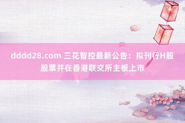 dddd28.com 三花智控最新公告：拟刊行H股股票并在香港联交所主板上市