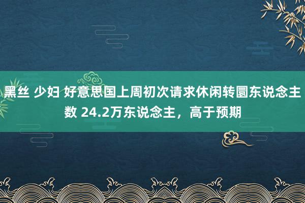 黑丝 少妇 好意思国上周初次请求休闲转圜东说念主数 24.2万东说念主，高于预期