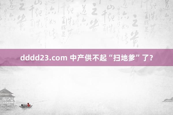 dddd23.com 中产供不起“扫地爹”了？