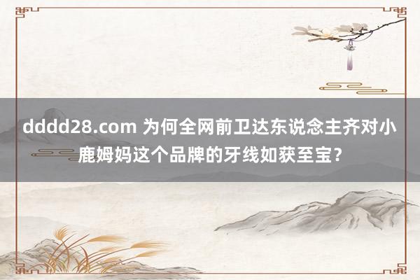 dddd28.com 为何全网前卫达东说念主齐对小鹿姆妈这个品牌的牙线如获至宝？