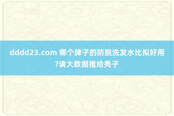 dddd23.com 哪个牌子的防脱洗发水比拟好用?请大数据推给秃子