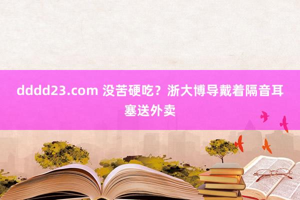 dddd23.com 没苦硬吃？浙大博导戴着隔音耳塞送外卖