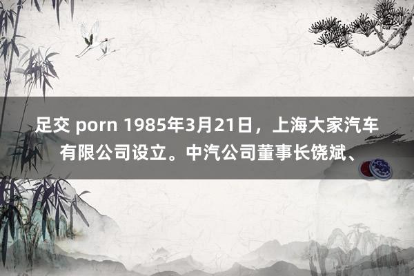 足交 porn 1985年3月21日，上海大家汽车有限公司设立。中汽公司董事长饶斌、