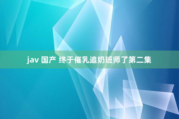 jav 国产 终于催乳追奶班师了第二集