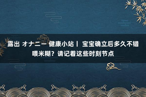 露出 オナニー 健康小站丨 宝宝确立后多久不错喂米糊？请记着这些时刻节点