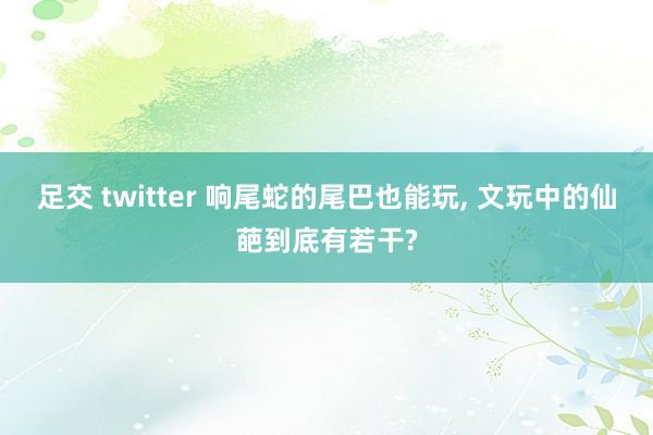 足交 twitter 响尾蛇的尾巴也能玩， 文玩中的仙葩到底有若干?