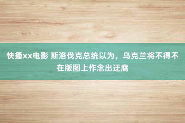 快播xx电影 斯洛伐克总统以为，乌克兰将不得不在版图上作念出迂腐