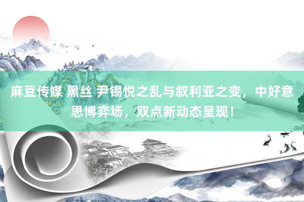 麻豆传媒 黑丝 尹锡悦之乱与叙利亚之变，中好意思博弈场，双点新动态呈现！