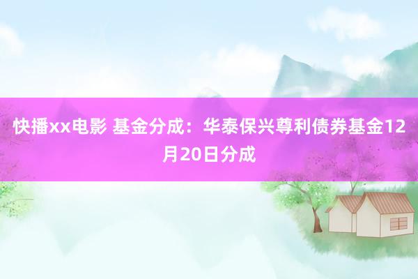 快播xx电影 基金分成：华泰保兴尊利债券基金12月20日分成