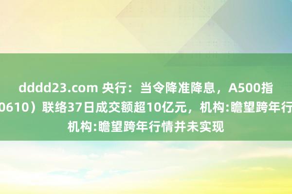 dddd23.com 央行：当令降准降息，A500指数ETF（560610）联络37日成交额超10亿元，机构:瞻望跨年行情并未实现