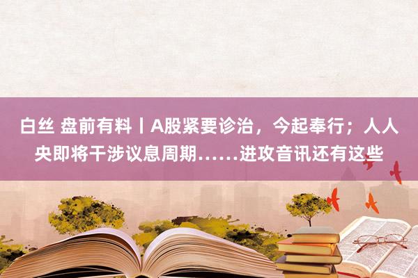 白丝 盘前有料丨A股紧要诊治，今起奉行；人人央即将干涉议息周期……进攻音讯还有这些