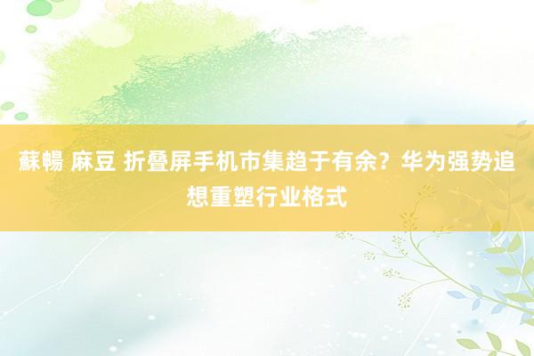 蘇暢 麻豆 折叠屏手机市集趋于有余？华为强势追想重塑行业格式