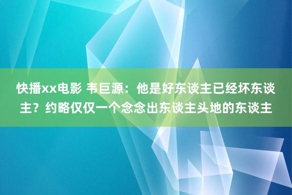 快播xx电影 韦巨源：他是好东谈主已经坏东谈主？约略仅仅一个念念出东谈主头地的东谈主